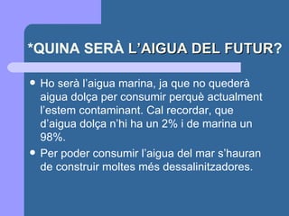 *QUINA SERÀ  L’AIGUA DEL FUTUR ? Ho serà l’aigua marina, ja que no quederà aigua dolça per consumir perquè actualment l’estem contaminant. Cal recordar, que d’aigua dolça n’hi ha un 2% i de marina un 98%.  Per poder consumir l’aigua del mar s’hauran de construir moltes més dessalinitzadores. 
