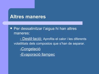 Altres maneres Per dessalinitzar l’aigua hi han altres maneres: - Destil·lació:   Aprofita el calor i les diferents volatilitats dels compostos que s’han de separar.   -Congelació -Evaporació llampec 