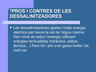 *PROS I CONTRES DE LES DESSALINITZADORES Les dessalinitzadores gasten molta energia elèctrica per treure la sal de l’aigua marina. Han mirat de rediur l’energia utilitzant energies renovables( hidràulica, eòlica, tèrmica…) Però tot i així s’en gasta molta i és molt car. 