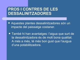 PROS I CONTRES DE LES DESSALINITZADORES Aquestes plantes dessalinitzadores són un impacte del paissatge costaner.  També hi han avantatges: l’aigua que surt de la dessalinitzadora és de molt bona qualitat. A més a més, té més bon gust que l’auigua d’una potabilitzadora. 
