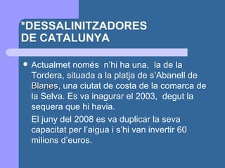 *DESSALINITZADORES  DE CATALUNYA Actualmet només  n’hi ha una,  la de la Tordera, situada a la platja de s’Abanell de  Blanes , una ciutat de costa de la comarca de la Selva. Es va inagurar el 2003,  degut la sequera que hi havia.  El juny del 2008 es va duplicar la seva capacitat per l’aigua i s’hi van invertir 60 milions d’euros. 