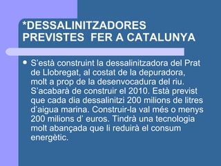 *DESSALINITZADORES PREVISTES  FER A CATALUNYA S’està construint la dessalinitzadora del Prat de Llobregat, al costat de la depuradora, molt a prop de la desenvocadura del riu. S’acabarà de construir el 2010. Està previst que cada dia dessalinitzi 200 milions de litres d’aigua marina. Construir-la val més o menys 200 milions d’ euros. Tindrà una tecnologia molt abançada que li reduirà el consum energètic. 