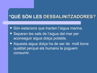 *QUÈ SÓN LES  DESSALINITZADORES? Són estacions que tracten l’aigua marina. Separen les sals de l’aigua del mar per aconseguir aigua dolça potable. Aquesta aigua dolça ha de ser de  molt bona qualitat perquè els humans la poguem consumir. 