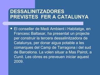 El conseller de Medi Ambient i Habitatge, en Francesc Baltasar, ha presentat un projecte per construir la tercera dessalinitzadora de Catalunya, per donar aigua potable a les comarques del Camp de Tarragona i del sud de Barcelona. La volen situar a Mas Pairot, a Cunit. Les obres es preveuen iniciar aquest 2009. DESSALINITZADORES PREVISTES  FER A CATALUNYA 