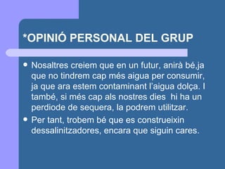 *OPINIÓ PERSONAL DEL GRUP Nosaltres creiem que en un futur, anirà bé,ja que no tindrem cap més aigua per consumir, ja que ara estem contaminant l’aigua dolça. I també, si més cap als nostres dies  hi ha un perdiode de sequera, la podrem utilitzar. Per tant, trobem bé que es construeixin dessalinitzadores, encara que siguin cares.  