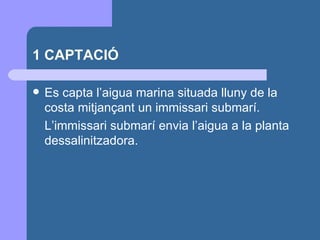 1 CAPTACIÓ Es capta l’aigua marina situada lluny de la costa mitjançant un immissari submarí.  L’immissari submarí envia l’aigua a la planta dessalinitzadora. 