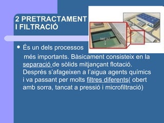 2 PRETRACTAMENT I FILTRACIÓ  És un dels processos  més importants. Bàsicament consisteix en la  separació  de sòlids mitjançant flotació. Després s’afageixen a l’aigua agents químics i va passant per molts  filtres diferents ( obert amb sorra, tancat a pressió i microfiltració) 