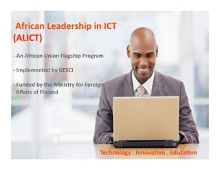  African Leadership in ICT  
(ALICT) 
‐ An African Union Flagship Program  

‐ Implemented by GESCI 

‐ Funded by the Ministry for Foreign  
  Aﬀairs of Finland 




                                   Technology . Innova/on . Educa/on 
 