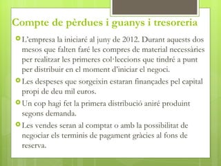 Compte de pèrdues i guanys i tresoreria
 L’empresa   la iniciaré al juny de 2012. Durant aquests dos
  mesos que falten faré les compres de material necessàries
  per realitzar les primeres col·leccions que tindré a punt
  per distribuir en el moment d’iniciar el negoci.
 Les despeses que sorgeixin estaran finançades pel capital
  propi de deu mil euros.
 Un cop hagi fet la primera distribució aniré produint
  segons demanda.
 Les vendes seran al comptat o amb la possibilitat de
  negociar els terminis de pagament gràcies al fons de
  reserva.
 