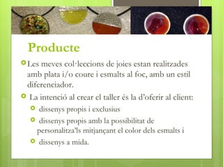 Producte
 Les meves col·leccions de joies estan realitzades
 amb plata i/o coure i esmalts al foc, amb un estil
 diferenciador.
 La intenció al crear el taller és la d’oferir al client:
    dissenys propis i exclusius
    dissenys propis amb la possibilitat de
    personalitza’ls mitjançant el color dels esmalts i
    dissenys a mida.
 
