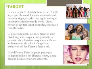 •TARGET
El meu target és el públic femení de 12 a 50
anys, que els agradi les joies artesanals amb
un valor afegit, és a dir, que siguin més que
un simple complement de moda. Que al
portar-les les faci sentir còmodes, especials i
reconfortades.

El poder adquisitiu del meu target és d’un
nivell mig i alt, ja que és un producte de
qualitat i d’exclusivitat perquè està elaborat
amb materials de valor i són gairebé
exclusives pel fet d’estar a fetes a mà.

Faré diferents línies de peces per a que
s’adaptin millor a les diferents edats, ja que
cada un busca sensacions diferents.
 