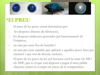 •El PREU
     El preu de les peces estarà determinat per:
2.    les despeses directes de fabricació,
3.   les despeses indirectes generades pel funcionament de
     l’empresa,
4.   un tant per cent fixa de benefici i
5.   un tant per cent variable que aplicaré a aquelles peces fetes per
     encàrrec i que són de disseny exclusiu.
     El preu de les peces de les col·leccions oscil·la entre els 30€ i
     els 200€, que és el que està disposat a pagar el meu públic
     objectiu, tenint en compte els preus de la competència.
 