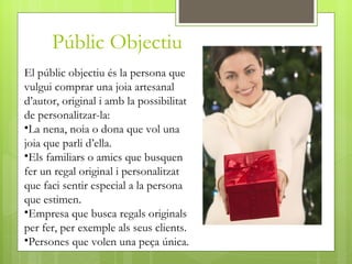 Públic Objectiu
El públic objectiu és la persona que
vulgui comprar una joia artesanal
d’autor, original i amb la possibilitat
de personalitzar-la:
•La nena, noia o dona que vol una
joia que parli d’ella.
•Els familiars o amics que busquen
fer un regal original i personalitzat
que faci sentir especial a la persona
que estimen.
•Empresa que busca regals originals
per fer, per exemple als seus clients.
•Persones que volen una peça única.
 