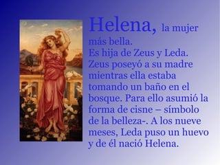 Helena,  la mujer más bella. Es hija de Zeus y Leda. Zeus poseyó a su madre mientras ella estaba tomando un baño en el bosque. Para ello asumió la forma de cisne – símbolo de la belleza-. A los nueve meses, Leda puso un huevo y de él nació Helena. 