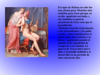 El rapto de Helena no sólo fue una ofensa para Menelao sino también para Zeus porque en su día  apadrinó esa boda, y así, también se ganó la enemistad de Zeus cosa que le perjudicaba. Menelao recordó el juramento a los pretendientes y les pidió ayuda y éstos consideraron el rapto como una traición a su honor. Agamenón asumió el mando en la expedición de recuperar a su cuñada. La guerra de Troya duró nueve años y la batalla definitiva se desarrolló en un periodo de unos cincuenta días 
