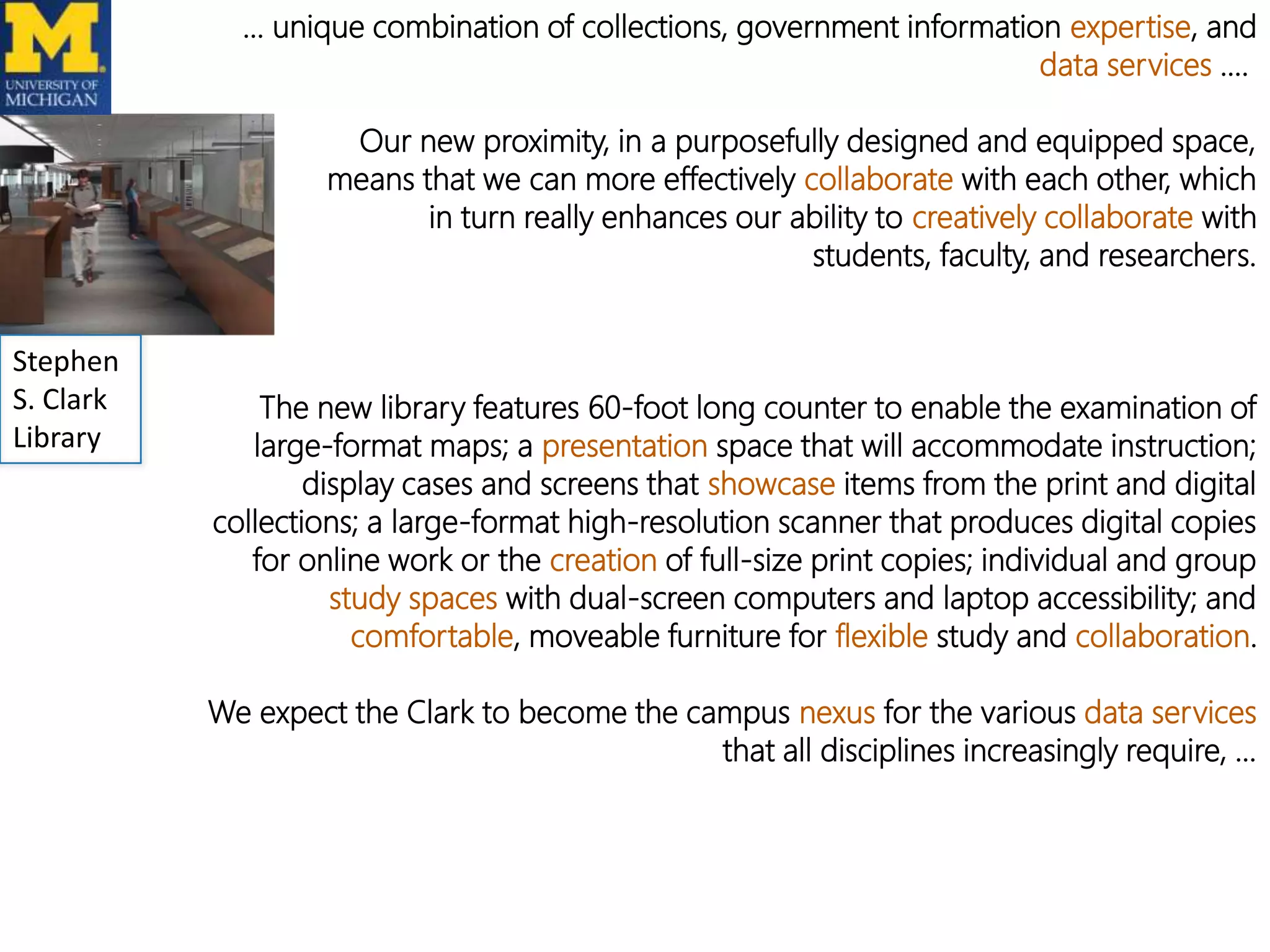 … unique combination of collections, government information expertise, and
data services ….
Our new proximity, in a purposefully designed and equipped space,
means that we can more effectively collaborate with each other, which
in turn really enhances our ability to creatively collaborate with
students, faculty, and researchers.
Stephen
S. Clark
Library

The new library features 60-foot long counter to enable the examination of
large-format maps; a presentation space that will accommodate instruction;
display cases and screens that showcase items from the print and digital
collections; a large-format high-resolution scanner that produces digital copies
for online work or the creation of full-size print copies; individual and group
study spaces with dual-screen computers and laptop accessibility; and
comfortable, moveable furniture for flexible study and collaboration.
We expect the Clark to become the campus nexus for the various data services
that all disciplines increasingly require, …

 