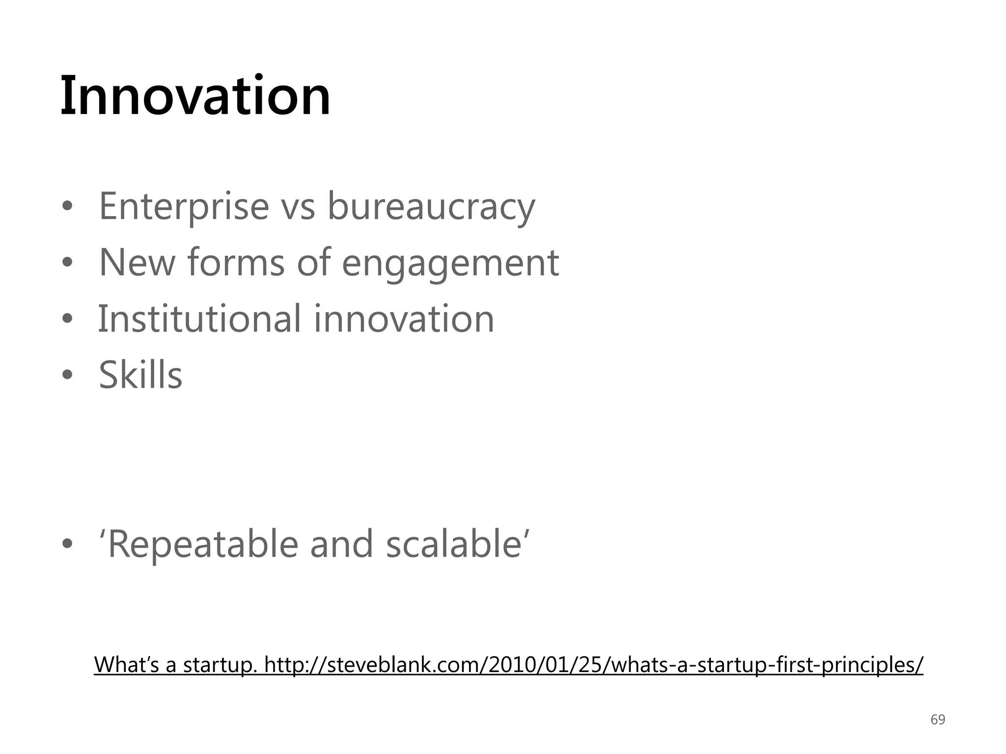 Innovation
•
•
•
•

Enterprise vs bureaucracy
New forms of engagement
Institutional innovation
Skills

• „Repeatable and scalable‟
What‟s a startup. http://steveblank.com/2010/01/25/whats-a-startup-first-principles/
69

 