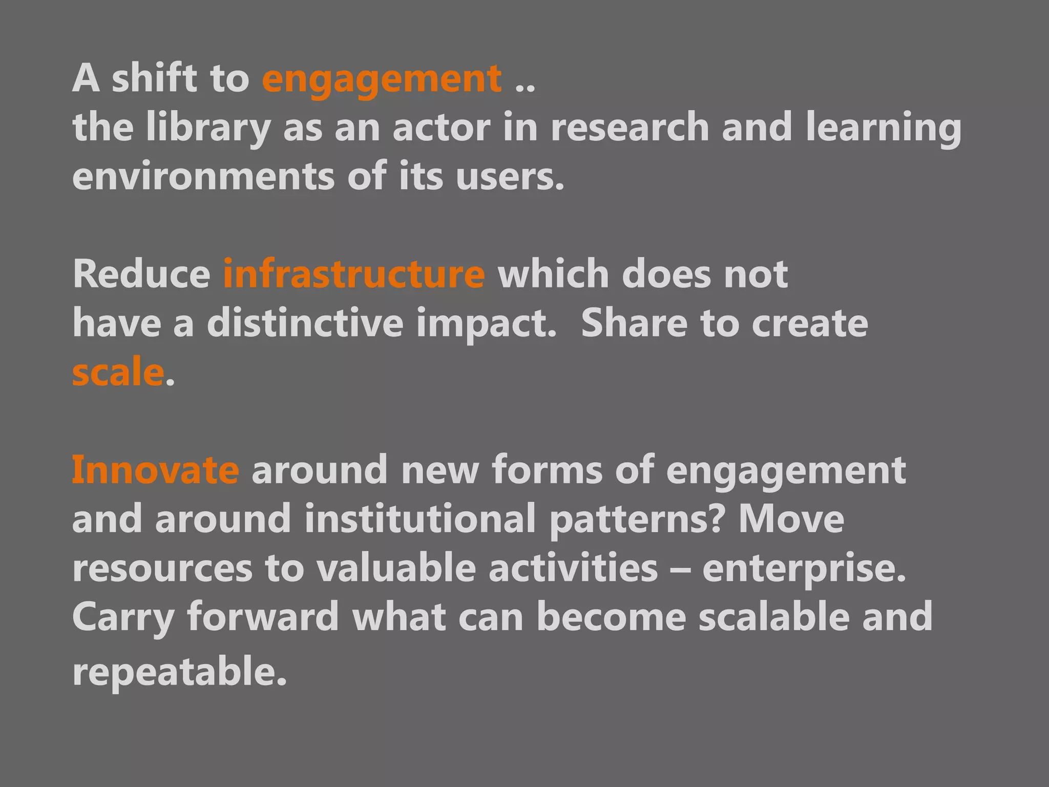 A shift to engagement ..
the library as an actor in research and learning
environments of its users.
Reduce infrastructure which does not
have a distinctive impact. Share to create
scale.
Innovate around new forms of engagement
and around institutional patterns? Move
resources to valuable activities – enterprise.
Carry forward what can become scalable and
repeatable.

 
