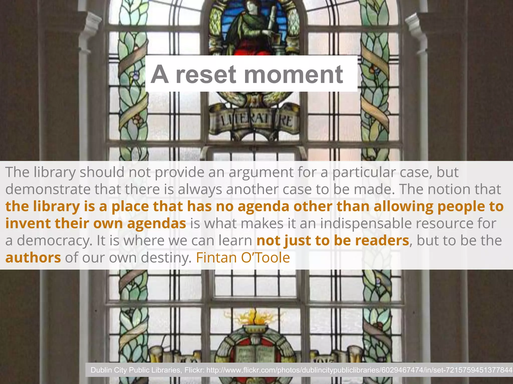 A reset moment

The library should not provide an argument for a particular case, but
demonstrate that there is always another case to be made. The notion that
the library is a place that has no agenda other than allowing people to
invent their own agendas is what makes it an indispensable resource for
a democracy. It is where we can learn not just to be readers, but to be the
authors of our own destiny. Fintan O’Toole

Dublin City Public Libraries, Flickr: http://www.flickr.com/photos/dublincitypubliclibraries/6029467474/in/set-72157594513778442

 