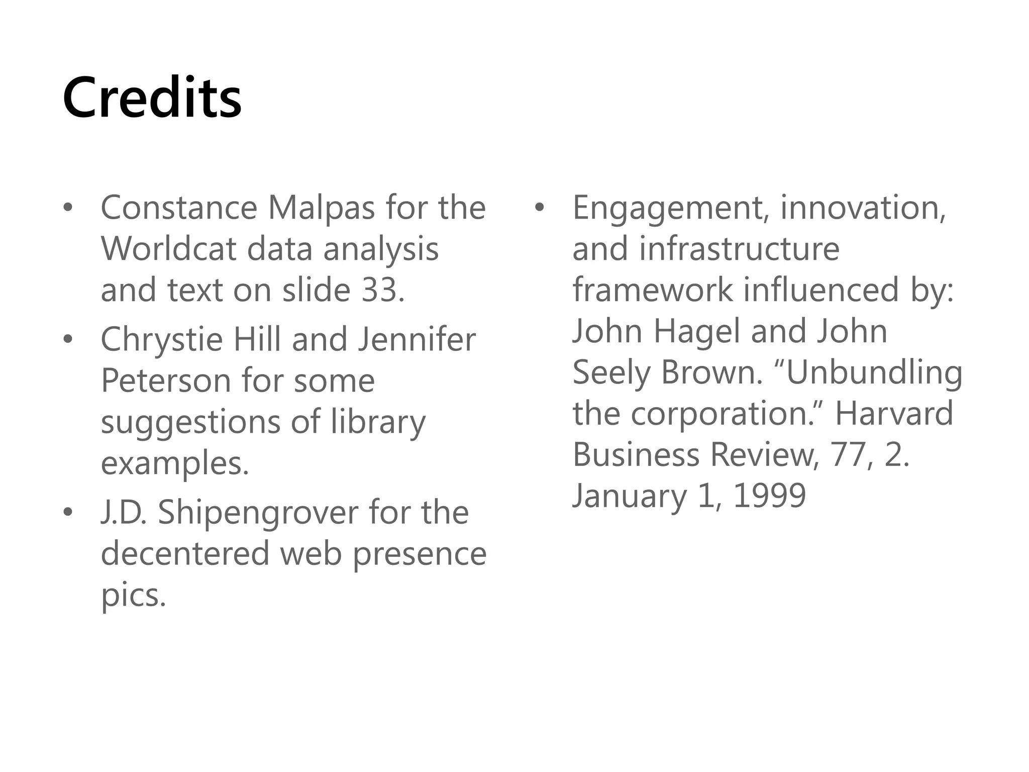 Credits
• Constance Malpas for the
Worldcat data analysis
and text on slide 33.
• Chrystie Hill and Jennifer
Peterson for some
suggestions of library
examples.
• J.D. Shipengrover for the
decentered web presence
pics.

• Engagement, innovation,
and infrastructure
framework influenced by:
John Hagel and John
Seely Brown. “Unbundling
the corporation.” Harvard
Business Review, 77, 2.
January 1, 1999

 