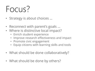 Focus?
• Strategy is about choices …
• Reconnect with parent’s goals …
• Where is distinctive local impact?
•
•
•
•

Enrich student experience
Improve research effectiveness and impact
Promote civic engagement
Equip citizens with learning skills and tools

• What should be done collaboratively?
• What should be done by others?

 