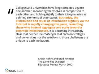 “

Colleges and universities have long competed against
one another, measuring themselves in comparison to
each other and holding tightly to their idiosyncrasies as
defining elements of their status. But today, the
distribution and reuse of information digitally via the
Internet is rapidly changing the game, rewarding
those who instead aggregate and scale toward a
common infrastructure. It is becoming increasingly
clear that neither the challenges that confront colleges
and universities nor the solutions to those challenges are
unique to each institution.

Chuck Henry and Brad Wheeler
The game has changed
Educause Review, March 2012

 