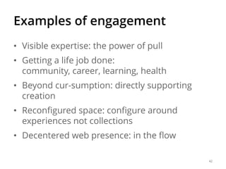 Examples of engagement
• Visible expertise: the power of pull

• Getting a life job done:
community, career, learning, health
• Beyond cur-sumption: directly supporting
creation
• Reconfigured space: configure around
experiences not collections

• Decentered web presence: in the flow
42

 