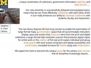 … unique combination of collections, government information expertise, and
data services ….
Our new proximity, in a purposefully designed and equipped space,
means that we can more effectively collaborate with each other, which
in turn really enhances our ability to creatively collaborate with
students, faculty, and researchers.
Stephen
S. Clark
Library

The new library features 60-foot long counter to enable the examination of
large-format maps; a presentation space that will accommodate instruction;
display cases and screens that showcase items from the print and digital
collections; a large-format high-resolution scanner that produces digital copies
for online work or the creation of full-size print copies; individual and group
study spaces with dual-screen computers and laptop accessibility; and
comfortable, moveable furniture for flexible study and collaboration.
We expect the Clark to become the campus nexus for the various data services
that all disciplines increasingly require, …

 