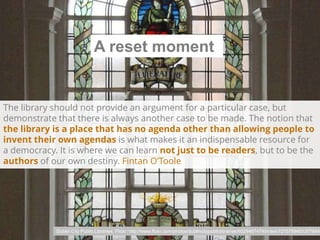 A reset moment

The library should not provide an argument for a particular case, but
demonstrate that there is always another case to be made. The notion that
the library is a place that has no agenda other than allowing people to
invent their own agendas is what makes it an indispensable resource for
a democracy. It is where we can learn not just to be readers, but to be the
authors of our own destiny. Fintan O’Toole

Dublin City Public Libraries, Flickr: http://www.flickr.com/photos/dublincitypubliclibraries/6029467474/in/set-72157594513778442

 