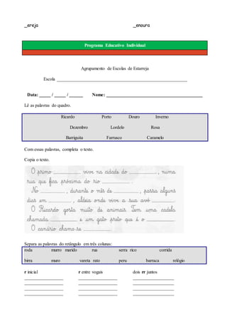 _ereja _enoura
Programa Educativo Individual
Agrupamento de Escolas de Estarreja
Escola _________________________________________________________
Data: _____ / _____ / ______ Nome: __________________________________________
Lê as palavras do quadro.
Ricardo Porto Douro Inverno
Dezembro Lordelo Rosa
Barriguita Farrusco Caramelo
Com essas palavras, completa o texto.
Copia o texto.
Separa as palavras do retângulo em três colunas:
roda murro marido rua serra rico corrida
birra muro vareta rato peru barraca relógio
r inicial
_________________
_________________
_________________
_________________
r entre vogais
_________________
_________________
_________________
_________________
dois rr juntos
__________________
__________________
__________________
__________________
 