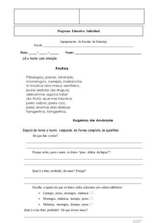 Programa Educativo Individual
Agrupamento de Escolas de Estarreja
Escola _________________________________________________________
Data: _____ / _____ / ______ Nome: __________________________________________
Lê o texto com atenção
Depois de leres o texto responde de forma completa às questões:
De que fala o texto?
_________________________________________________________________________
_________________________________________________________________________
Porque serão, para o autor, os frutos “pura delícia da língua”?
___________________________________________________________________________
___________________________________________________________________________
Qual é o fruto preferido do autor? Porquê?
___________________________________________________________________________
__________________________________________________________________________
Escolhe a opção em que os frutos estão colocados por ordem alfabética:
Laranjas, peras, morangos, melancia 
Morangos, melancia, laranjas, peras 
Melancia, morangos, laranjas, peras 
Qual é o teu fruto preferido? De que árvore nasce?
___________________________________________________________________________
____________________________________________________________
 
