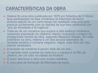 CARACTERÍSTICAS DA OBRA
 Helena foi uma obra publicada em 1876 em folhetins de O Globo,
teve participação na fase romântica de Machado de Assis,
embora depois de um certo tempo ter reeditado este livro pois
possuía (juntamente com os demais de sua fase romântica) um
“eco de mocidade e fé ingênua”.
 Trata-se de um romance que supera a arte estética romântica,
causando expressão do realismo interior, buscando o trágico da
protagonista central da obra. segundo Massaud Moisés, em nota
preliminar na obra, helena é um dos poucos exemplos de
verdade artística e humana negativa, negra, mas nem por isso
menos verdadeira.
 A duração do romance é pouco mais de um ano.
 O narrador está ausente da história e o espaço é no Rio de
Janeiro, em um sítio na cidade de Andaraí
 O autor descreve a obra com muitos detalhes.
 É uma obra de transição de Machado de Assis
 