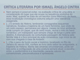 CRÍTICA LITERÁRIA POR ISMAEL ÂNGELO CINTRA
 Nem sempre é possível evitar, na avaliação crítica de uma obra, a
consideração do lugar que ela ocupa na sequência produtiva do
autor. Mas, quando se trata de um escritor como Machado de Assis,
essa localização cronológica costuma adquirir uma relevância
exagerada.
 [...] O enredo de Helena, lembrando consagrados esquemas
narrativos, focaliza a trajetória de um herói feminino, que vindo de
um outro espaço, permanece por alguns meses no novo ambiente,
onde cumpre um papel, que de certo modo, revive o mito do herói
romântico: um inadaptado que sempre chega de longe e parte sem
destino. A dramatização da conturbada passagem de Helena pela
família Vale é o foco principal da ação romanesca, cujo início se dá
com sua chegada à casa de Andaraí.
 [...] Se o pano de fundo social e histórico, localizado no Rio de
Janeiro do século XIX, confere ao livro certo sabor de antiguidade, a
trajetória de Helena, liberta das amarras circunstancias, pode ser
lida como a configuração de uma postura sempre atual: a escolha
entre o conformismo e a insurreição, perante valores tão
convencionais, preconceituosos e opressores.
 