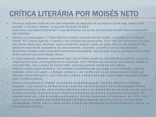 CRÍTICA LITERÁRIA POR MOISÉS NETO
 Devemos perguntar então se uma obra respondeu as perguntas de sua época e às de hoje. Vamos a um
exemplo: o romance “Helena”, do louvado Machado de Assis.
Qual seria a sua idéia fundamental? A que deveríamos nos curvar aos preceitos sociais mesmo quando eles
são hipócritas.
 Vejamos os personagens: O Padre Melchior é senhor absoluto das leis sociais, a questão com os Maçons
(desde 1872 estava agitando o Império e com simpatia dos governantes. Dom Vital, em Pernambuco foi uma
das vítimas deste jogo), Machado, quase anticlerical, endoça o poder da Igreja mais do que questiona. Ele
obedece/ responde às expectativas de uma sociedade, colocando sua pena a serviço das ideologias
dominantes (Classe média ascendente /aristocracia decadente). Sua guinada rumo ao positivismo auto-crítico
só fez acentuar sua acomodação irônica.
 II- A que perguntas Machado responderia hoje? Que é melhor render-se, escondendo-se atrás de um riso de
intelectual da média, como equilibrista em requintado circo? Tentaria nos convencer que devemos aceitar as
minorias? Não, diria o mestre do Cosme Velho: devemos somente retratá-las com malícia.
Helena é a personagem-problema: com dinheiro e insatisfeita pela sua origem (como Machado), preso às
tradições, como num casulo – o Andaraí. (Andar aí...) em conflito com um pai irresponsável e omisso que
Machado chama Salvador (!), com outro pai, o adotivo, e tendo como mãe a personagem secundária Ângela
(anjo? A mãe/prostituta).
 Mesmo se impusermos a “Helena” um processo de desideologização, Machado valorizava a ideologia
burguesa, o que sobrará da mimese do autor nesta obra não corresponderá nem a contemplação histórica,
que ele minimiza ou oculta, nem a estética (ele força o leitor a um determinado tipo de padrão de vida /gosto: o
europeu positivista. Suas lacunas (em relação às lembranças dos motivos constitutivos da sociedade) são
enormes neste livro, onde se ressalta uma tendência, de toda ultrapassada (o Romantismo, em 1876). Para
tapar o sol com a peneira (sem posicionamento ideológico) Machado cita vários autores nos seus textos
(Shakespeare, Goethe, Stern) e nesse sentido promove algo interessante que é uma Dialética em formas, um
encadeamento dinâmico. ...
...
 
