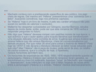 ...
 Machado contava com a predisposição específica do seu público. Um jogo
cheio de regras. Daí mesmo em “Helena” pressentirmos uma “conversa com o
leitor”, buscando conivência, logo nos primeiros capítulos.
 Se “Helena” hoje é um livro de mestre, é pelo seu caráter artístico e não pelo
social (no sentido de valorizar o excluído).
 Mallarmé fez despertar curiosidades por Gôngora, escritor Barroco, séculos
depois da morte deste, então, pode ser que este romance de 1876 venha a
responder perguntas no futuro.
 Não digo que “Helena” devesse romper com padrões morais de sua época, o
que acentuo é que o autor apelou para truques literários que transformaram
uma situação delicada numa comédia de erros: Eugênia que amava Estácio que
amava Helena que não amava Mendonça, cheia de convencionalismos por
demais arcaicos. Por que voltar 26 anos para contar a história de Helena? Para
fugir de 1876? E não deveria a literatura oferecer ao leitor novas soluções para
sua vida? Mas “Helena” não é peça de museu, pode servir de eixo, ou retalho
da colcha moderna, que é a criação de hoje, o hipertexto,
nossos horizontes permitem isso.
 Os horizontes de expectativas de 1820, 1850, 1876 respectivamente quando os
personagens, Helena e Estácio (par central do romance) foram gerados, se
encontravam e o livro foi publicado. Apontam “iscas” de Machado, que mascara
e “desmascara”, suas intenções no jogo com o leitor, forjando às vezes atrito
entre a personagem (Helena) e o enredo. “Helena” merece desmascaramento.
 