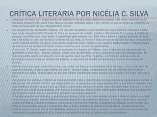CRÍTICA LITERÁRIA POR NICÉLIA C. SILVA
 Machado de Assis, foi o maior escritor do período e um dos mais importantes,senão o de maior importância,da
literatura brasileira. Em seus livros fazia profundas reflexões sobre o ser humano e sua condição,os mistérios da
alma humana,além de ser refinadamente irônico.
 No espaço do Rio de Janeiro colonial, um homem importante e rico mantém um caso amoroso com uma mulher
que havia migrado do Rio Grande do Sul e se separara do marido, devido a dificuldades financeiras. A mulher já
possuía uma filha, que, mais tarde, foi perfilhada pelo amante rico. Esta filha é Helena. Mesmo sabendo de tudo,
ela é recebida no seio da família do amante de sua mãe, já morto, e entra em posse de uma herança considerável.
A convivência termina por gerar uma paixão recíproca entre Helena e seu suposto irmão Estácio. O drama abala
as estruturas da família de Estácio e tudo caminha para um final surpreendente.
A princípio, D. Úrsula reage com certo preconceito à chegada de Helena, mas no decorrer da narrativa ela vai
ganhando o amor de D. Úrsula. Estácio, porém, era um bom filho, e faz a vontade do pai sem indagar nada. Dr.
Camargo acha aquilo um absurdo, pois ele queria casar sua filha, Eugênia, com Estácio para que eles se
tornassem ricos à custa do dinheiro de Estácio, e uma mais na família só iria diminuir a parte da herança de
Estácio.
 Helena toma seu lugar na família como uma mulher de fibra, uma verdadeira dona de casa, cuida muito bem de
sua nova família, dirige a casa melhor do que D. Úrsula o fazia, e impressiona não só a família como toda a
sociedade em geral, porque além de ser uma mulher equilibrada como poucas que existiam, era linda, sensível e
rica.
 Ao decorrer da narrativa, Helena vai impressionando mais e mais Estácio, e nisso acaba se apaixonando por ela, e
ela por ele. De um lado Estácio, se martirizando por se apaixonar por sua suposta irmã, o que era um pecado, e do
outro Helena, também apaixonada por Estácio, que sabia de toda verdade, mas não podia jogar tudo para o alto e
ficar com ele, afinal havia recebido uma fortuna de herança. Neste ponto então surge Mendonça, que se apaixona
por Eugênia e pede ela em casamento também para tentar esquecer.
A família possuía uma chácara, e perto dessa chácara tinha uma casa simples, pobre, e Helena costuma a visitar
sempre essa chácara, um dia Estácio resolveu segui-la, e lá conheceu Salvador, e foi tirar satisfações sobre as
visitas de Helena, Salvador começou a lhe contar uma grande história, e surpreendeu Estácio ao lhe revelar que
Helena era sua filha, não de Conselheiro Vale, e toda a História da vida de Helena até ali. Nesse mesmo dia
Helena após uma forte chuva fica debilitada, á beira da morte, Estácio, tomado por seu forte amor vai cuidar de
Helena fez o possível para curá-la, mas sua tentativa foi em vão,no sétimo dia a jovem faleceu.
 