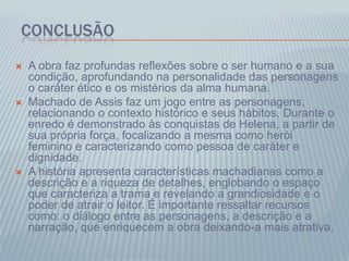 CONCLUSÃO
 A obra faz profundas reflexões sobre o ser humano e a sua
condição, aprofundando na personalidade das personagens
o caráter ético e os mistérios da alma humana.
 Machado de Assis faz um jogo entre as personagens,
relacionando o contexto histórico e seus hábitos. Durante o
enredo é demonstrado às conquistas de Helena, a partir de
sua própria força, focalizando a mesma como herói
feminino e caracterizando como pessoa de caráter e
dignidade.
 A história apresenta características machadianas como a
descrição e a riqueza de detalhes, englobando o espaço
que caracteriza a trama e revelando a grandiosidade e o
poder de atrair o leitor. É importante ressaltar recursos
como: o diálogo entre as personagens, a descrição e a
narração, que enriquecem a obra deixando-a mais atrativa.
 