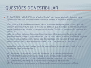 QUESTÕES DE VESTIBULAR
 2. (FAENQUIL / VUNESP) Leia a "Advertência", escrita por Machado de Assis para
apresentar uma das edições de seu romance Helena, e responda à questão.
Esta nova edição de Helena sai com várias emendas de linguagem e outros, que não
alteram a feição do livro. Ele é o mesmo da data em que o compus e imprimi, diverso do
que o tempo me fez depois, correspondendo assim história do meu espírito, naquele ano
de 1876.
Não me culpeis pelo que lhe achardes romanesco. Dos que então fiz, este me era
particularmente prezado. Agora mesmo, que há tanto me fui a outras e diferente páginas,
ouço um eco remoto ao reler estas, eco de mocidade e fé ingênua. E claro que, em
nenhum caso, lhes tiraria a feição passada; cada obra pertence ao seu tempo.
Ao criticar Helena, o autor deixa implícita uma crítica a um movimento literário que o
antecede. Esse movimento é o
(A) Barroco é caracterizado pelo uso freqüente de antíteses e sinestesias.
(B) Romantismo, comumente associado a uma emotividade exacerbada.
(C) Arcadismo, marcado por um ideário iluminista e retomada dos clássicos.
(D) Simbolismo, voltado para a representação subjetiva da realidade.
(E) Parnasianismo, geralmente te criticado pelo uso de uma linguagem artificial.
 