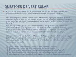 QUESTÕES DE VESTIBULAR
 3. (FAENQUIL / VUNESP) Leia a "Advertência", escrita por Machado de Assis para
apresentar uma das edições de seu romance Helena, e responda à questão.
Esta nova edição de Helena sai com várias emendas de linguagem e outros, que não
alteram a feição do livro. Ele é o mesmo da data em que o compus e imprimi, diverso do
que o tempo me fez depois, correspondendo assim história do meu espírito, naquele ano
de 1876.
Não me culpeis pelo que lhe achardes romanesco. Dos que então fiz, este me era
particularmente prezado. Agora mesmo, que há tanto me fui a outras e diferente páginas,
ouço um eco remoto ao reler estas, eco de mocidade e fé ingênua. E claro que, em
nenhum caso, lhes tiraria a feição passada; cada obra pertence ao seu tempo.
Com essa apresentação de Helena, Machado de Assis aponta características divergentes
do todo de sua produção literária, a qual se inscreve no Realismo brasileiro, inaugurado
com a publicação de Memórias póstumas de Bras Cubas, em 1881. São elementos
marcantes de seu estilo:
(A) o bom-humor, a objetividade e o uso de uma linguagem popular.
(B) O sarcasmo a ironia e a análise psicológica das personagens.
(C) O pessimismo, o subjetivismo e a exploração exagerada do tema "morte".
(D) a critica da realidade, a metalinguagem e a exaltação do homem brasileiro.
(E) a abjetividade, a espontaneidade da linguagem e a defesa dos interesses nacionais.
 