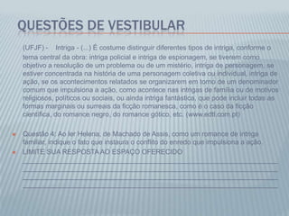 QUESTÕES DE VESTIBULAR
(UFJF) - Intriga - (...) É costume distinguir diferentes tipos de intriga, conforme o
tema central da obra: intriga policial e intriga de espionagem, se tiverem como
objetivo a resolução de um problema ou de um mistério, intriga de personagem, se
estiver concentrada na história de uma personagem coletiva ou individual, intriga de
ação, se os acontecimentos relatados se organizarem em torno de um denominador
comum que impulsiona a ação, como acontece nas intrigas de família ou de motivos
religiosos, políticos ou sociais, ou ainda intriga fantástica, que pode incluir todas as
formas marginais ou surreais da ficção romanesca, como é o caso da ficção
científica, do romance negro, do romance gótico, etc. (www.edtl.com.pt)
 Questão 4: Ao ler Helena, de Machado de Assis, como um romance de intriga
familiar, indique o fato que instaura o conflito do enredo que impulsiona a ação.
 LIMITE SUA RESPOSTAAO ESPAÇO OFERECIDO
___________________________________________________________________
___________________________________________________________________
___________________________________________________________________
___________________________________________________________________
 