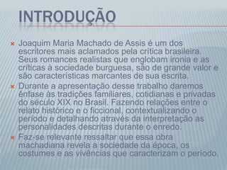 INTRODUÇÃO
 Joaquim Maria Machado de Assis é um dos
escritores mais aclamados pela crítica brasileira.
Seus romances realistas que englobam ironia e as
críticas à sociedade burguesa, são de grande valor e
são características marcantes de sua escrita.
 Durante a apresentação desse trabalho daremos
ênfase às tradições familiares, cotidianas e privadas
do século XIX no Brasil. Fazendo relações entre o
relato histórico e o ficcional, contextualizando o
período e detalhando através da interpretação as
personalidades descritas durante o enredo.
 Faz-se relevante ressaltar que essa obra
machadiana revela a sociedade da época, os
costumes e as vivências que caracterizam o período.
 