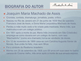 BIOGRAFIA DO AUTOR
 Joaquim Maria Machado de Assis
 Cronista, contista, dramaturgo, jornalista, poeta, crítico.
 Nasceu no Rio de Janeiro em 21 de junho de 1839 filho de operário
Francisco José de Assis, e Dona Maria Leopoldina Machado de Assis.
 Perdeu a mãe muito cedo e foi criado pela madrasta, Maria Inês, que
matriculou-o em um colégio público.
 Em 1851 após a morte do pai, Maria Inês (morando em São Cristóvão)
emprega-se como doceira em um colégio do bairro, com isso
“Machadinho” (como era chamado) torna-se vendedor de doces.
 Em 12 de novembro de 1869 casa-se com Carolina Augusta Xavier de
Novais. Sua união foi feliz, mas sem filhos
 Foi o símbolo do Realismo brasileiro
 Morreu em 29 de setembro de 1908 com 69 anos em sua casa no bairro
carioca do Cosme Velho, três anos após a morte de sua amada esposa.
 