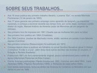 SOBRE SEUS TRABALHOS...
 Aos 16 anos publica seu primeiro trabalho literário, o poema “Ela”, na revista Marmota
Fluminense (12 de janeiro de 1855).
 Aos 17 anos garante seu primeiro emprego como aprendiz de tipógrafo (na imprensa
nacional), e começa a escrever durante seu tempo livre, por conta disso, conhece o então
diretor do órgão, Manoel Antônio de Almeida (autor de Memórias de um sargento de
milícias).
 Seu primeiro livro foi impresso em 1861 (Queda que as mulheres tem para os tolos)
 Seu primeiro livro poético em 1864 (Crisálidas)
 Em 1904 Carolina (mulher de Machado) morre, então, escreve um soneto à sua falecida
esposa (Carolina)
 Seu primeiro romance (Ressurreição) foi publicado em 1872;
 Começa depois disso a publicar em folhetins no jornal Quintino Bocaiúva (atual O Globo)
o romance “A mão e a luva”, além disso teve outros escritos nas revistas (O cruzeiro, A
Estação e Revista Brasileira)
 Publica em 1881 um livro extremamente original, pouco convencional para o estilo da
época (Memórias Póstumas de Brás Cubas)
 Outras diversas publicações: Papéis Avulsos em 1882, Histórias sem data(1884), Vária
Histórias (1896), Páginas Recolhidas (1889), e Relíquias da casa velha (1906).
 Com tantos exemplares, torna-se diretor da Diretoria do Comércio no Ministério em que
servia no ano de 1889.
 