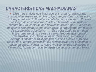 CARACTERÍSTICAS MACHADIANAS
 Dizem os críticos que Machado era "urbano, aristocrata,
cosmopolita, reservado e cínico, ignorou questões sociais como
a independência do Brasil e a abolição da escravatura. Passou
ao longe do nacionalismo, tendo ambientado suas histórias
sempre no Rio, como se não houvesse outro lugar. ... A galeria
de tipos e personagens que criou revela o autor como um mestre
da observação psicológica. ... Sua obra divide-se em duas
fases, uma romântica e outra parnasiano-realista, quando
desenvolveu inconfundível estilo desiludido, sarcástico e
amargo. O domínio da linguagem é sutil e o estilo é preciso,
reticente. O humor pessimista e a complexidade do pensamento,
além da desconfiança na razão (no seu sentido cartesiano e
iluminista), fazem com que se afaste de seus contemporâneos."
 