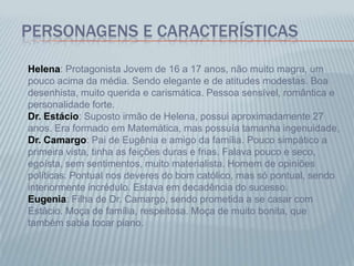 PERSONAGENS E CARACTERÍSTICAS
Helena: Protagonista Jovem de 16 a 17 anos, não muito magra, um
pouco acima da média. Sendo elegante e de atitudes modestas. Boa
desenhista, muito querida e carismática. Pessoa sensível, romântica e
personalidade forte.
Dr. Estácio: Suposto irmão de Helena, possui aproximadamente 27
anos. Era formado em Matemática, mas possuía tamanha ingenuidade,
Dr. Camargo: Pai de Eugênia e amigo da família. Pouco simpático a
primeira vista, tinha as feições duras e frias. Falava pouco e seco,
egoísta, sem sentimentos, muito materialista. Homem de opiniões
políticas. Pontual nos deveres do bom católico, mas só pontual, sendo
interiormente incrédulo. Estava em decadência do sucesso.
Eugenia: Filha de Dr. Camargo, sendo prometida a se casar com
Estácio. Moça de família, respeitosa. Moça de muito bonita, que
também sabia tocar piano.
 