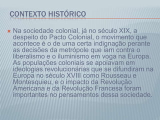 CONTEXTO HISTÓRICO
 Na sociedade colonial, já no século XIX, a
despeito do Pacto Colonial, o movimento que
acontece é o de uma certa indignação perante
as decisões da metrópole que iam contra o
liberalismo e o iluminismo em voga na Europa.
As populações coloniais se apoiavam em
ideologias revolucionárias que se difundiram na
Europa no século XVIII como Rousseau e
Montesquieu, e o impacto da Revolução
Americana e da Revolução Francesa foram
importantes no pensamentos dessa sociedade.
 