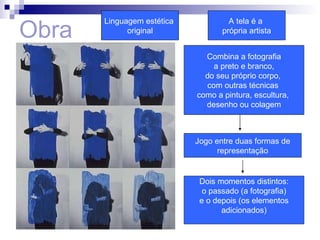 Obra Linguagem estética  original A tela é a  própria artista Combina a fotografia a preto e branco,  do seu próprio corpo,  com outras técnicas  como a pintura, escultura,  desenho ou colagem Jogo entre duas formas de representação Dois momentos distintos: o passado (a fotografia) e o depois (os elementos adicionados) 