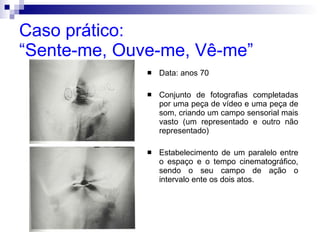 Caso prático:  “Sente-me, Ouve-me, Vê-me” Data: anos 70 Conjunto de fotografias completadas por uma peça de vídeo e uma peça de som, criando um campo sensorial mais vasto (um representado e outro não representado) Estabelecimento de um paralelo entre o espaço e o tempo cinematográfico, sendo o seu campo de ação o intervalo ente os dois atos. 