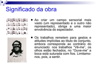 Significado da obra Ao criar um campo sensorial mais vasto (um representado e o outro não representado), obriga a uma maior envolvência do espectador. Os trabalhos remetem para gestos e atitudes implícitas ao título do conjunto, embora corresponda ao contrário do enunciado: nos trabalhos “Vê-me”, os olhos estão fechados, no “Ouve-me” a boca está suturada com fios. Limitamo-nos, pois, a sentir. 