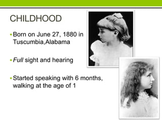 CHILDHOOD 
Born on June 27, 1880 in 
Tuscumbia,Alabama 
 Full sight and hearing 
 Started speaking with 6 months, 
walking at the age of 1 
 